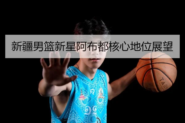 新疆男篮新星阿布都核心地位展望